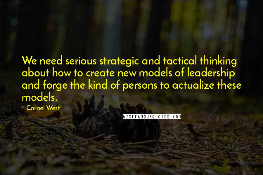 Cornel West Quotes: We need serious strategic and tactical thinking about how to create new models of leadership and forge the kind of persons to actualize these models.