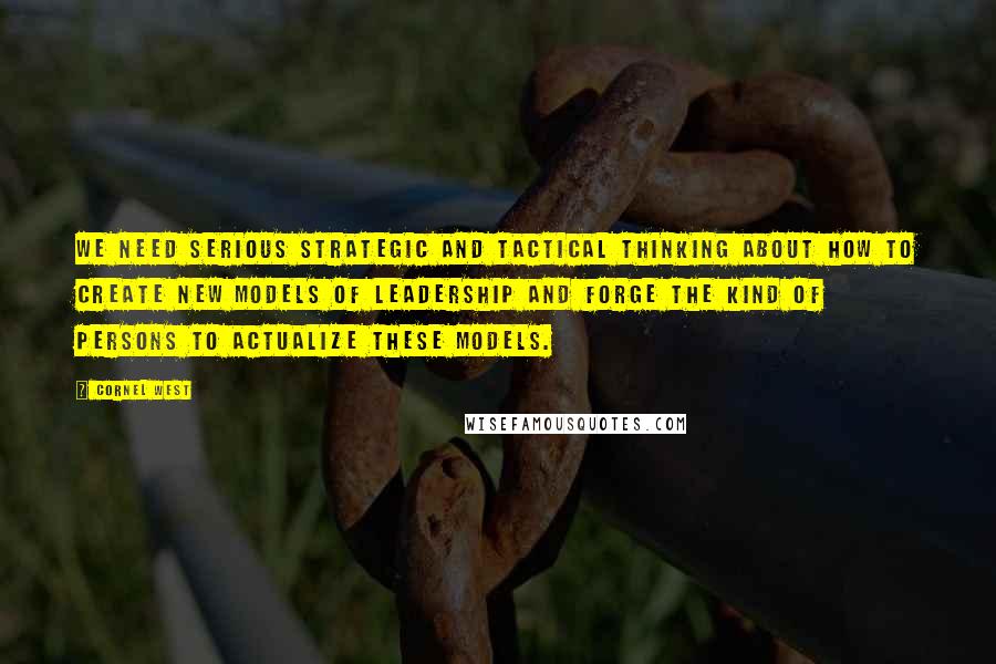 Cornel West Quotes: We need serious strategic and tactical thinking about how to create new models of leadership and forge the kind of persons to actualize these models.