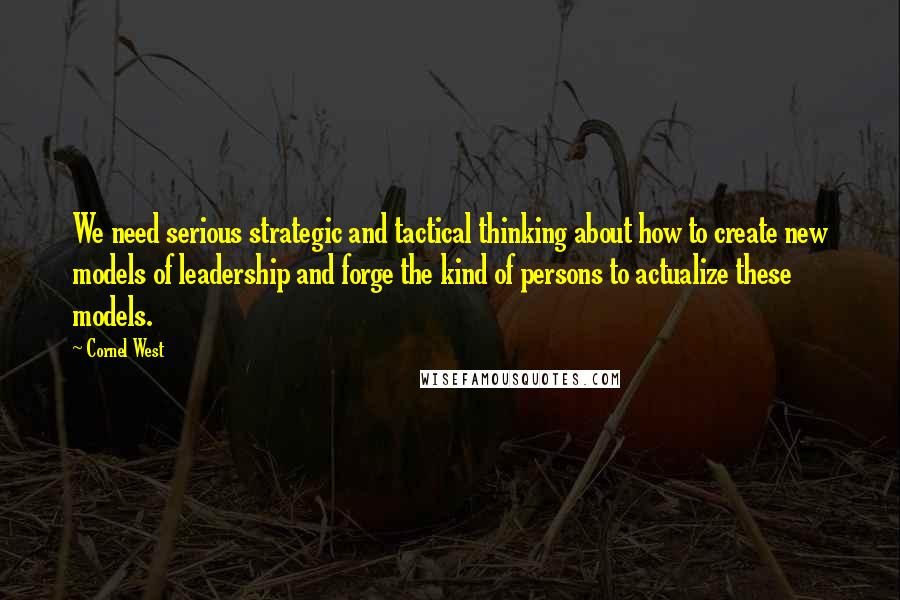 Cornel West Quotes: We need serious strategic and tactical thinking about how to create new models of leadership and forge the kind of persons to actualize these models.