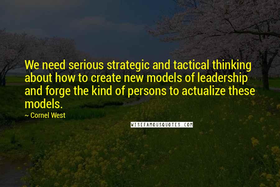 Cornel West Quotes: We need serious strategic and tactical thinking about how to create new models of leadership and forge the kind of persons to actualize these models.