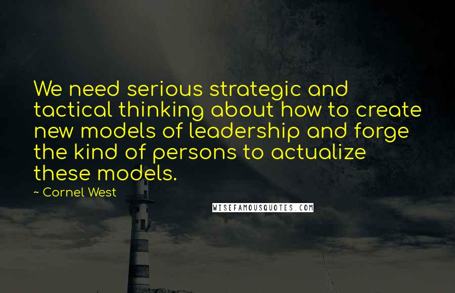 Cornel West Quotes: We need serious strategic and tactical thinking about how to create new models of leadership and forge the kind of persons to actualize these models.