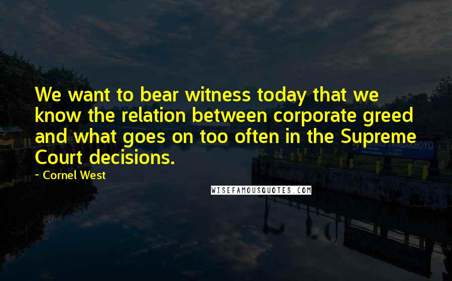 Cornel West Quotes: We want to bear witness today that we know the relation between corporate greed and what goes on too often in the Supreme Court decisions.