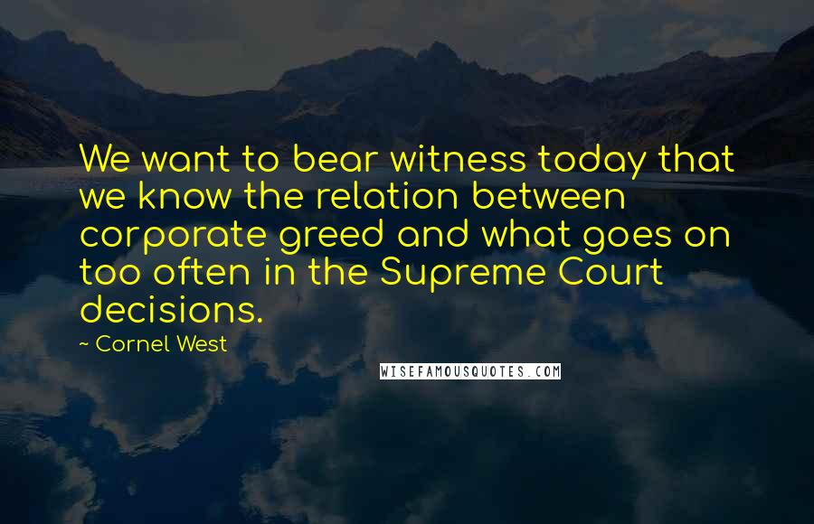 Cornel West Quotes: We want to bear witness today that we know the relation between corporate greed and what goes on too often in the Supreme Court decisions.