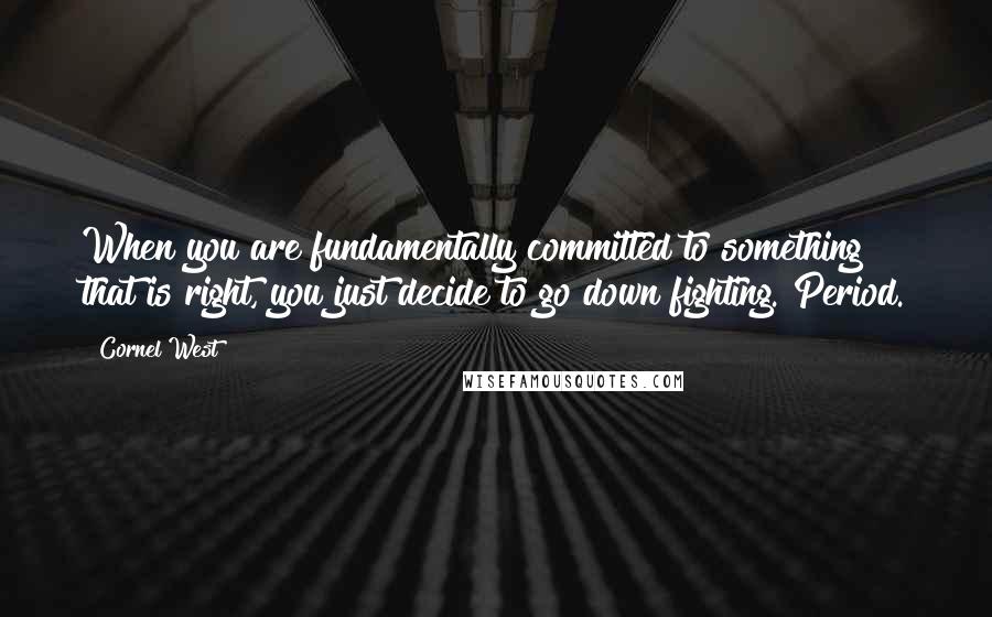 Cornel West Quotes: When you are fundamentally committed to something that is right, you just decide to go down fighting. Period.