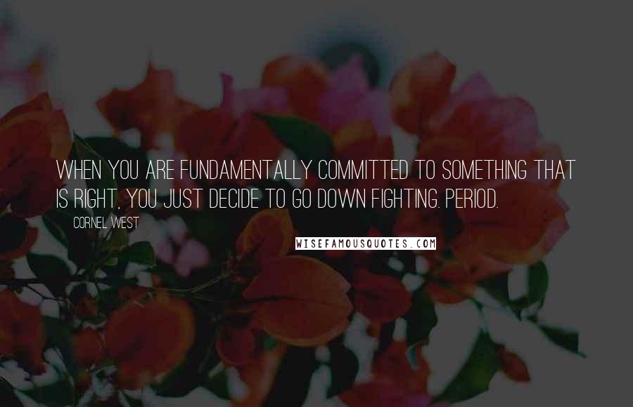 Cornel West Quotes: When you are fundamentally committed to something that is right, you just decide to go down fighting. Period.