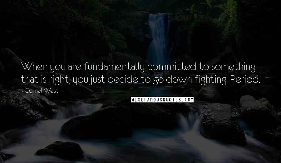 Cornel West Quotes: When you are fundamentally committed to something that is right, you just decide to go down fighting. Period.