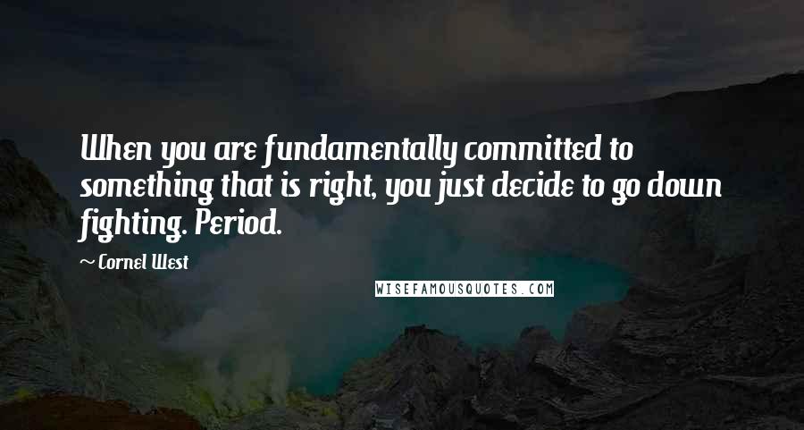 Cornel West Quotes: When you are fundamentally committed to something that is right, you just decide to go down fighting. Period.
