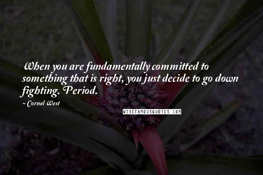 Cornel West Quotes: When you are fundamentally committed to something that is right, you just decide to go down fighting. Period.