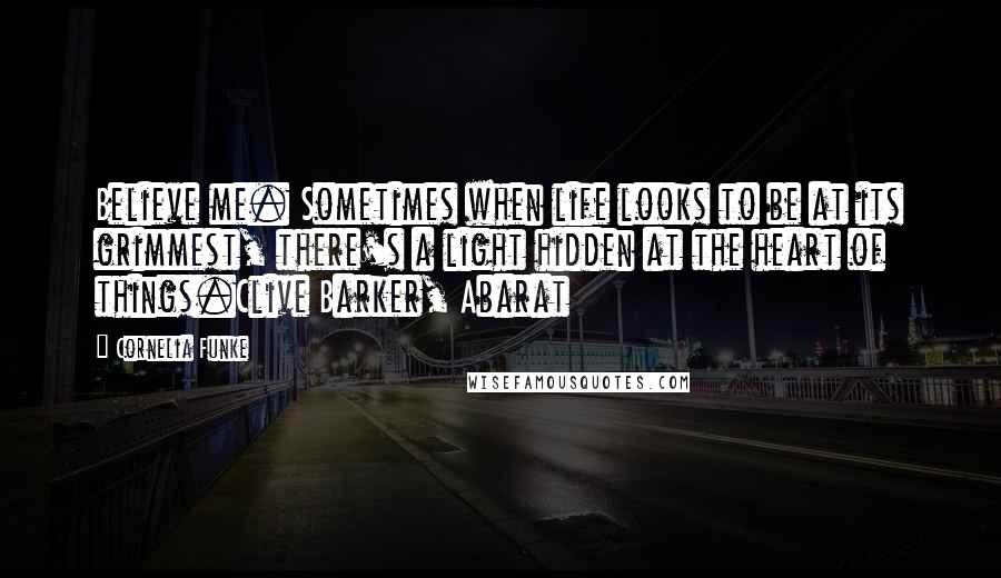Cornelia Funke Quotes: Believe me. Sometimes when life looks to be at its grimmest, there's a light hidden at the heart of things.Clive Barker, Abarat