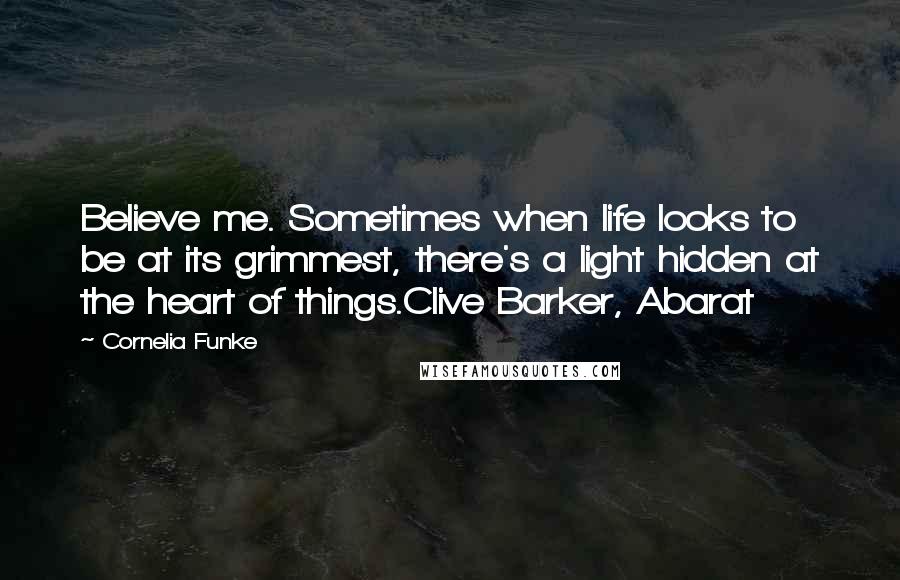 Cornelia Funke Quotes: Believe me. Sometimes when life looks to be at its grimmest, there's a light hidden at the heart of things.Clive Barker, Abarat