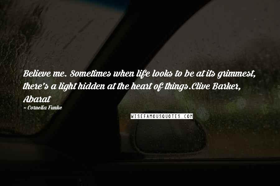 Cornelia Funke Quotes: Believe me. Sometimes when life looks to be at its grimmest, there's a light hidden at the heart of things.Clive Barker, Abarat
