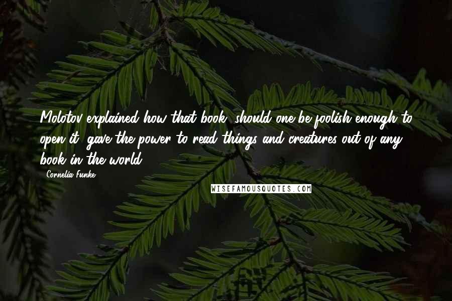 Cornelia Funke Quotes: Molotov explained how that book, should one be foolish enough to open it, gave the power to read things and creatures out of any book in the world.