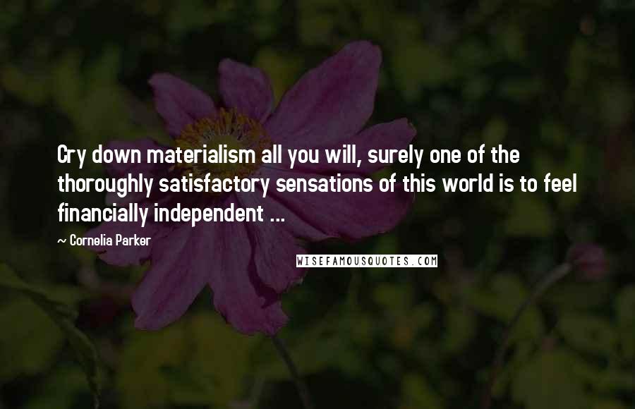 Cornelia Parker Quotes: Cry down materialism all you will, surely one of the thoroughly satisfactory sensations of this world is to feel financially independent ...