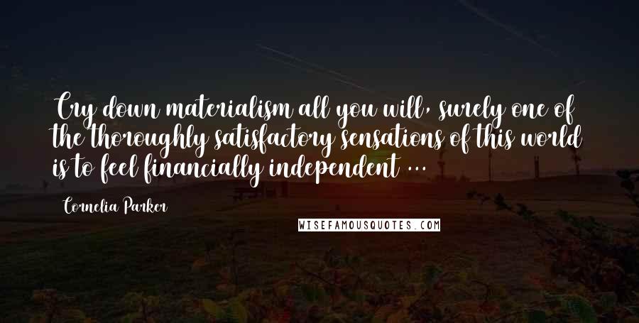 Cornelia Parker Quotes: Cry down materialism all you will, surely one of the thoroughly satisfactory sensations of this world is to feel financially independent ...