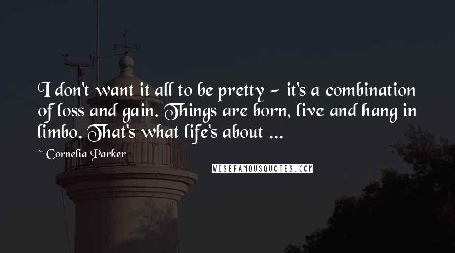 Cornelia Parker Quotes: I don't want it all to be pretty - it's a combination of loss and gain. Things are born, live and hang in limbo. That's what life's about ...