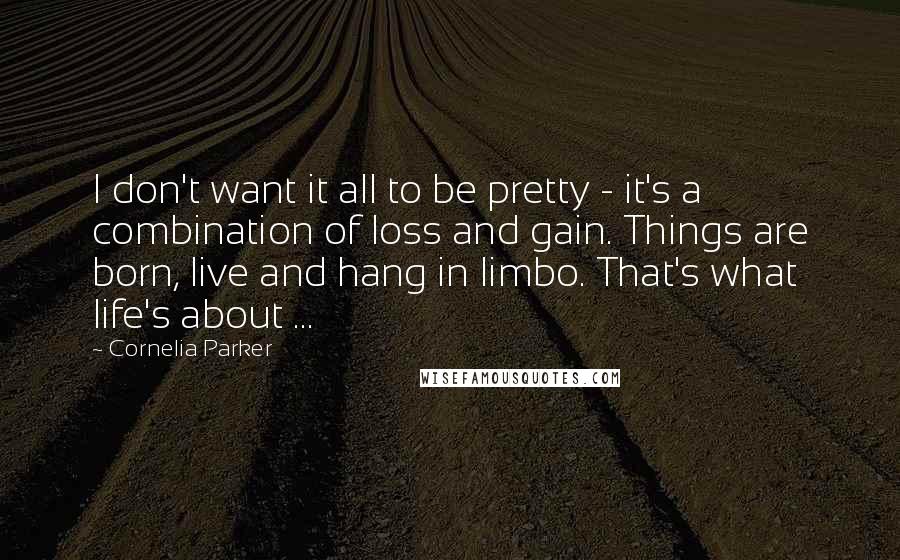 Cornelia Parker Quotes: I don't want it all to be pretty - it's a combination of loss and gain. Things are born, live and hang in limbo. That's what life's about ...