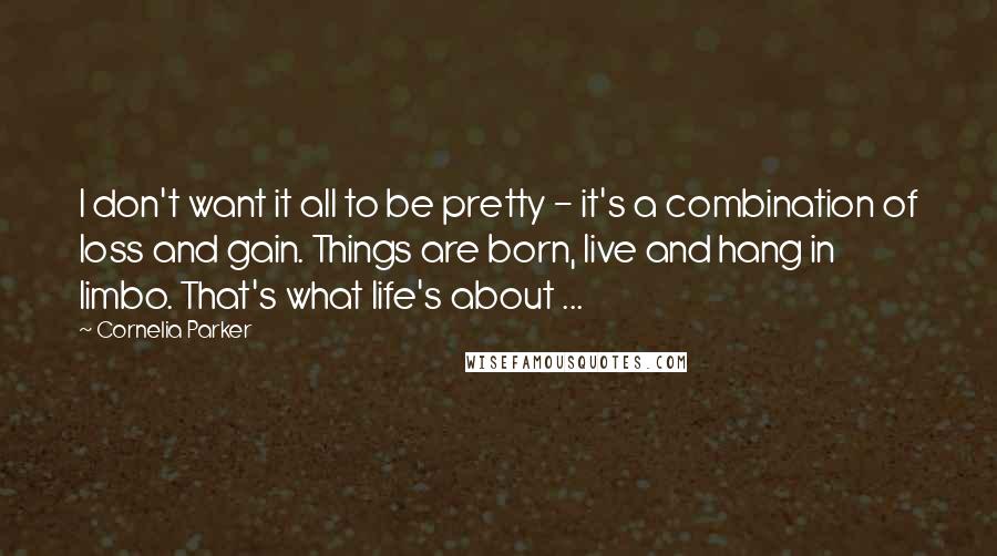 Cornelia Parker Quotes: I don't want it all to be pretty - it's a combination of loss and gain. Things are born, live and hang in limbo. That's what life's about ...