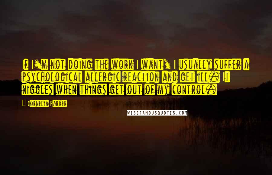 Cornelia Parker Quotes: If I'm not doing the work I want, I usually suffer a psychological allergic reaction and get ill. It niggles when things get out of my control.