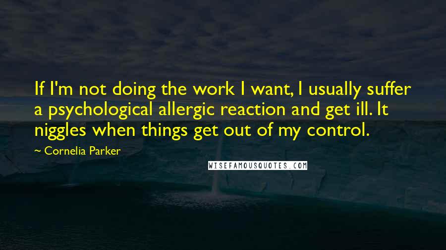 Cornelia Parker Quotes: If I'm not doing the work I want, I usually suffer a psychological allergic reaction and get ill. It niggles when things get out of my control.