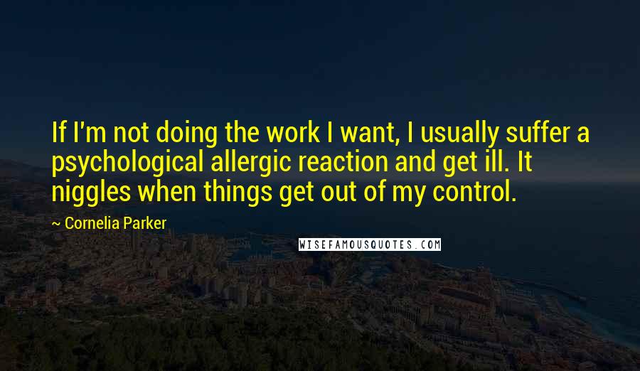 Cornelia Parker Quotes: If I'm not doing the work I want, I usually suffer a psychological allergic reaction and get ill. It niggles when things get out of my control.