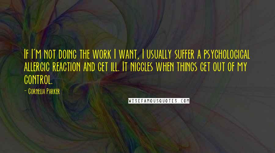 Cornelia Parker Quotes: If I'm not doing the work I want, I usually suffer a psychological allergic reaction and get ill. It niggles when things get out of my control.