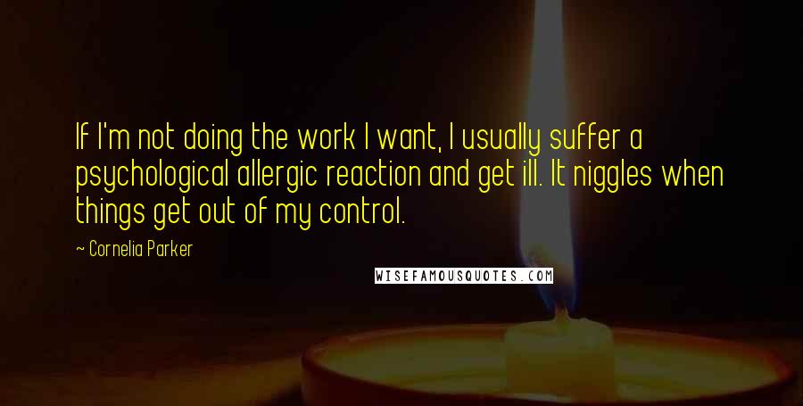 Cornelia Parker Quotes: If I'm not doing the work I want, I usually suffer a psychological allergic reaction and get ill. It niggles when things get out of my control.