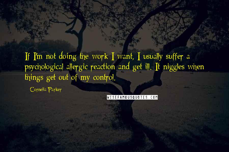 Cornelia Parker Quotes: If I'm not doing the work I want, I usually suffer a psychological allergic reaction and get ill. It niggles when things get out of my control.