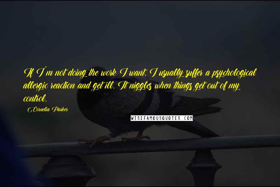 Cornelia Parker Quotes: If I'm not doing the work I want, I usually suffer a psychological allergic reaction and get ill. It niggles when things get out of my control.