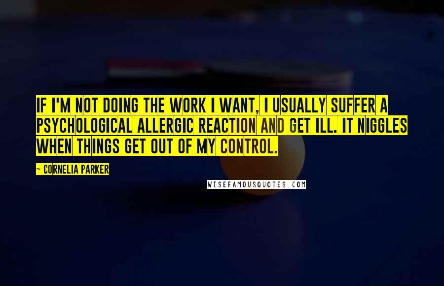 Cornelia Parker Quotes: If I'm not doing the work I want, I usually suffer a psychological allergic reaction and get ill. It niggles when things get out of my control.