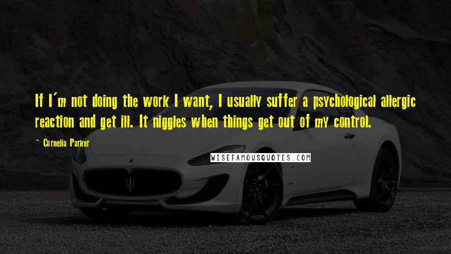 Cornelia Parker Quotes: If I'm not doing the work I want, I usually suffer a psychological allergic reaction and get ill. It niggles when things get out of my control.