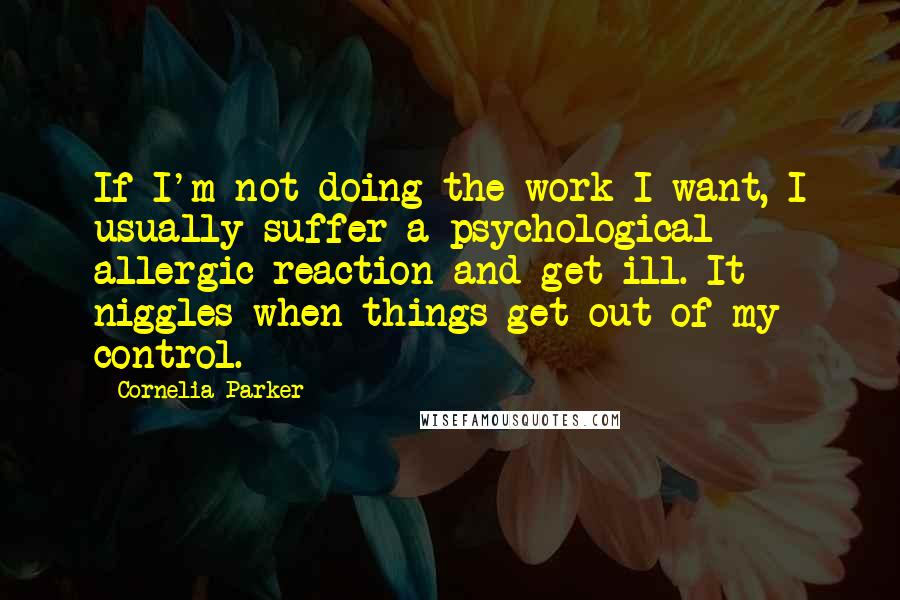 Cornelia Parker Quotes: If I'm not doing the work I want, I usually suffer a psychological allergic reaction and get ill. It niggles when things get out of my control.