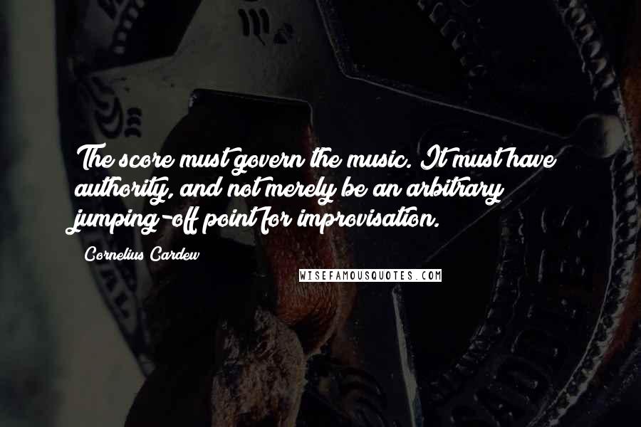 Cornelius Cardew Quotes: The score must govern the music. It must have authority, and not merely be an arbitrary jumping-off point for improvisation.