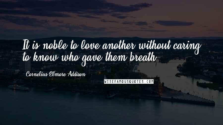 Cornelius Elmore Addison Quotes: It is noble to love another without caring to know who gave them breath.