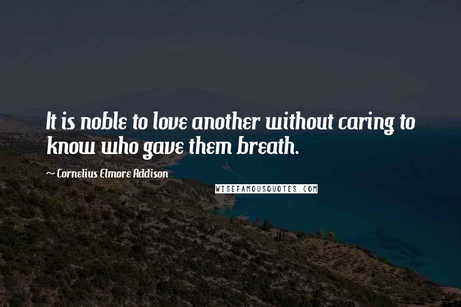 Cornelius Elmore Addison Quotes: It is noble to love another without caring to know who gave them breath.