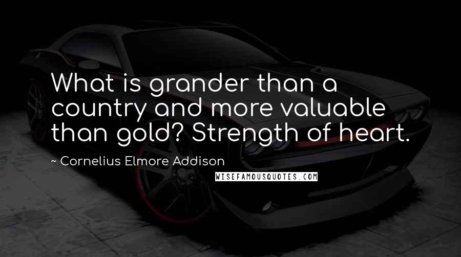 Cornelius Elmore Addison Quotes: What is grander than a country and more valuable than gold? Strength of heart.