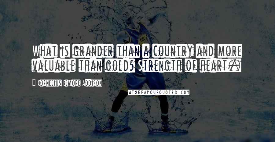 Cornelius Elmore Addison Quotes: What is grander than a country and more valuable than gold? Strength of heart.