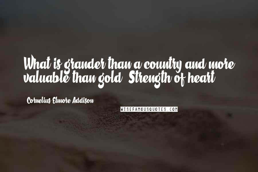 Cornelius Elmore Addison Quotes: What is grander than a country and more valuable than gold? Strength of heart.