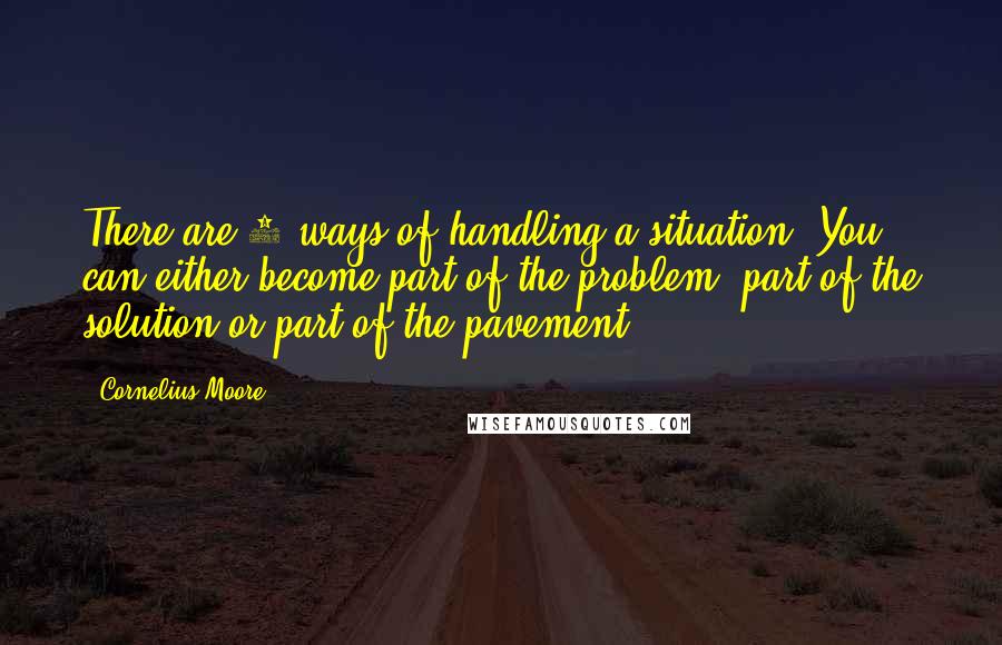 Cornelius Moore Quotes: There are 3 ways of handling a situation. You can either become part of the problem, part of the solution or part of the pavement..