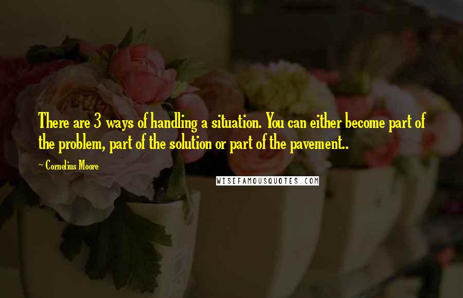 Cornelius Moore Quotes: There are 3 ways of handling a situation. You can either become part of the problem, part of the solution or part of the pavement..