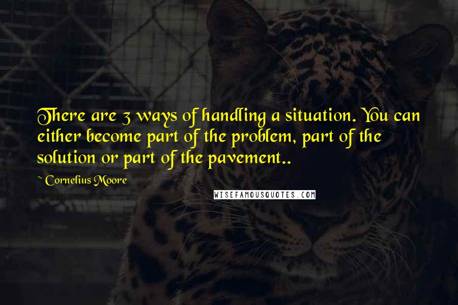 Cornelius Moore Quotes: There are 3 ways of handling a situation. You can either become part of the problem, part of the solution or part of the pavement..