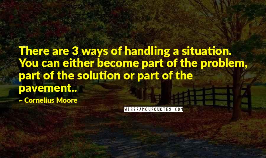 Cornelius Moore Quotes: There are 3 ways of handling a situation. You can either become part of the problem, part of the solution or part of the pavement..