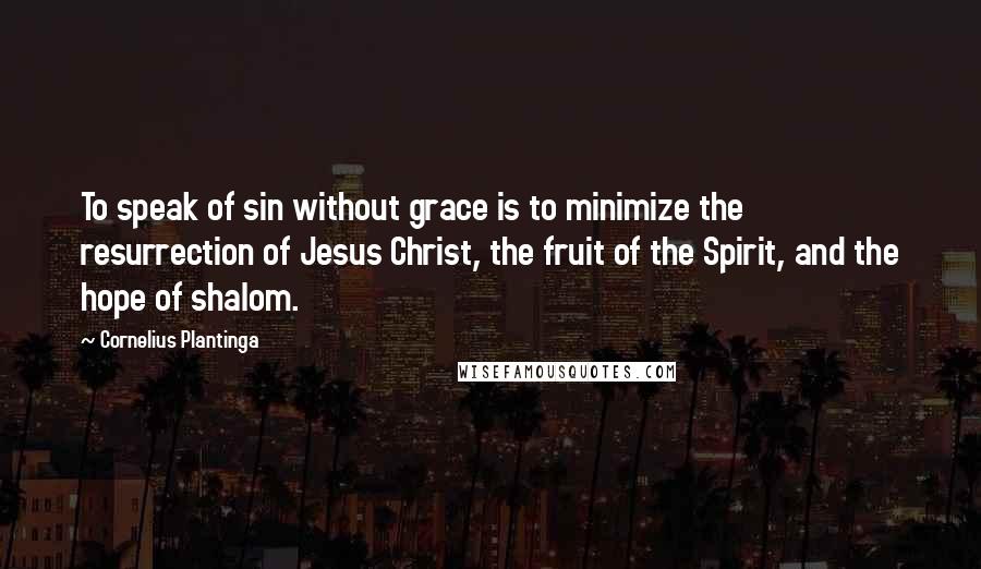 Cornelius Plantinga Quotes: To speak of sin without grace is to minimize the resurrection of Jesus Christ, the fruit of the Spirit, and the hope of shalom.
