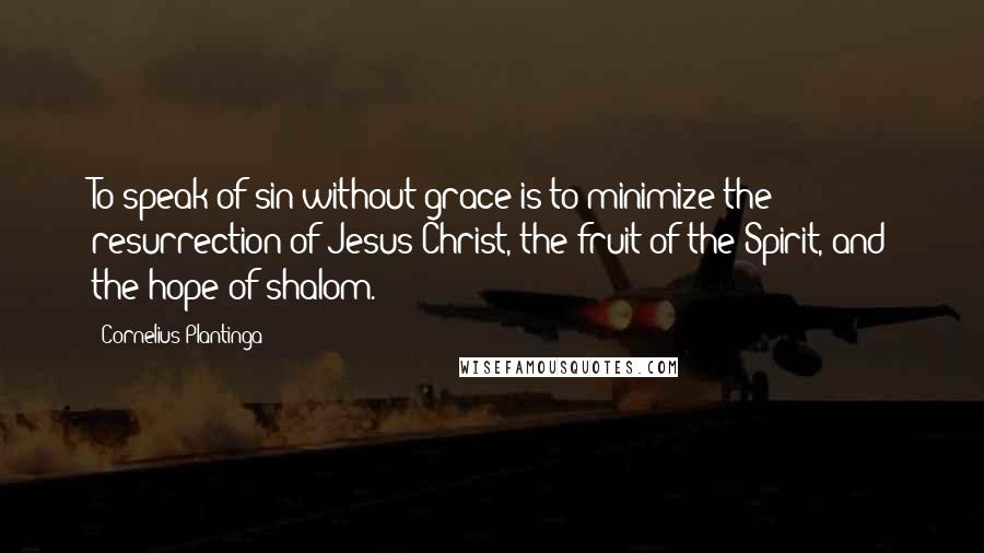 Cornelius Plantinga Quotes: To speak of sin without grace is to minimize the resurrection of Jesus Christ, the fruit of the Spirit, and the hope of shalom.
