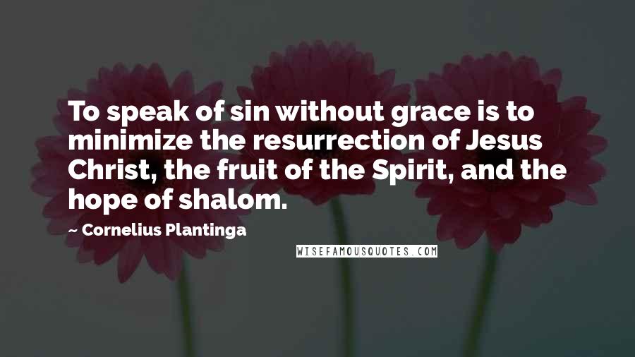 Cornelius Plantinga Quotes: To speak of sin without grace is to minimize the resurrection of Jesus Christ, the fruit of the Spirit, and the hope of shalom.