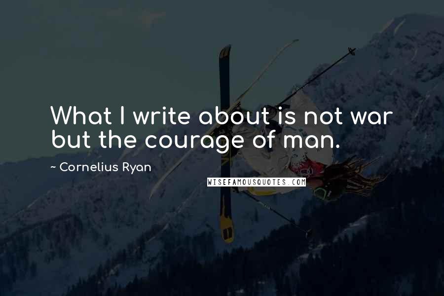 Cornelius Ryan Quotes: What I write about is not war but the courage of man.