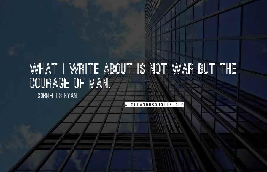 Cornelius Ryan Quotes: What I write about is not war but the courage of man.