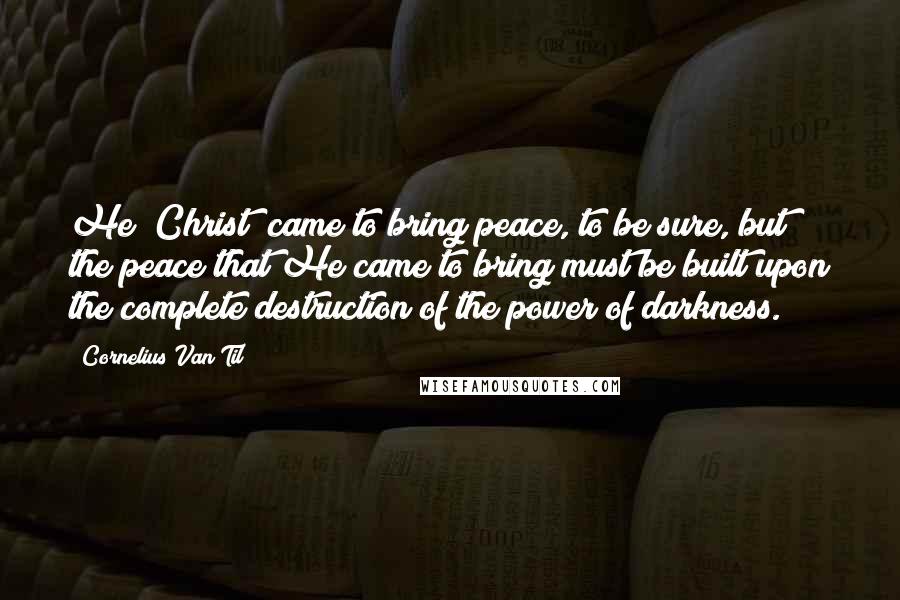 Cornelius Van Til Quotes: He [Christ] came to bring peace, to be sure, but the peace that He came to bring must be built upon the complete destruction of the power of darkness.