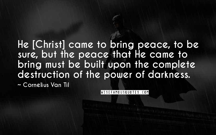 Cornelius Van Til Quotes: He [Christ] came to bring peace, to be sure, but the peace that He came to bring must be built upon the complete destruction of the power of darkness.