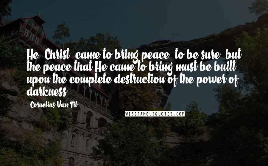 Cornelius Van Til Quotes: He [Christ] came to bring peace, to be sure, but the peace that He came to bring must be built upon the complete destruction of the power of darkness.