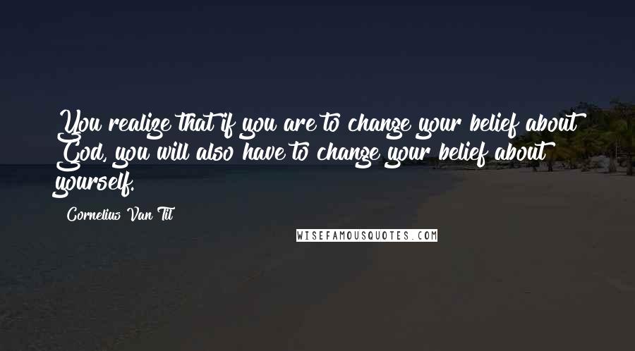 Cornelius Van Til Quotes: You realize that if you are to change your belief about God, you will also have to change your belief about yourself.
